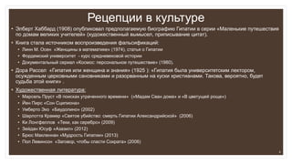 Рецепции в культуре
• Элберт Хаббард (1908) опубликовал предполагаемую биографию Гипатии в серии «Маленькие путешествия
по домам великих учителей» (художественный вымысел, приписывание цитат).
• Книга стала источником воспроизведения фальсификаций:
• Линн М. Осен «Женщины в математике» (1974), статья о Гипатии
• Фордемский университет - курс средневековой истории
• Документальный сериал «Космос: персональное путешествие» (1980).
• Дора Рассел «Гипатия или женщина и знания» (1925 ): «Гипатия была университетским лектором,
осужденным церковными сановниками и разорванным на куски христианами. Такова, вероятно, будет
судьба этой книги» .
• Художественная литература:
• Марсель Пруст «В поисках утраченного времени» («Мадам Сван дома» и «В цветущей роще»)
• Йен Пирс «Сон Сципиона»
• Умберто Эко «Баудолино» (2002)
• Шарлотта Крамер «Святое убийство: смерть Гипатии Александрийской» (2006)
• Ки Лонгфеллов «Теки, как серебро» (2009)
• Зейдан Юсуф «Азазил» (2012)
• Брюс Макленнан «Мудрость Гипатии» (2013)
• Пол Левинсон «Заговор, чтобы спасти Сократа» (2006)
4
 