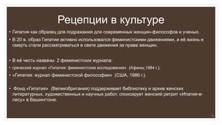 Рецепции в культуре
• Гипатия как образец для подражания для современных женщин-философов и ученых.
• В 20 в. образ Гипатии активно использовался феминистскими движениями, а её жизнь и
смерть стали рассматриваться в свете движения за права женщин.
• В её честь названы 2 феминистских журнала:
• греческий журнал «Гипатия: феминистские исследования» (Афины,1984 г.);
• «Гипатия: журнал феминистской философии» (США, 1986 г.).
• Фонд «Гипатия» (Великобритания) поддерживает библиотеку и архив женских
литературных, художественных и научных работ, спонсирует женский ретрит «Ипатия-в-
лесу» в Вашингтоне.
7
 