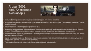 Агора (2009,
реж. Алехандро
Аменабар )
 сильно беллетризованная инсценировка последних лет жизни Гипатии;
 историческая недостоверность (астрономия и механика, а не философия, Гипатия как «меньше Платон,
чем Коперник);
 изнасилование Гипатии рабом-христианином;
 акцент на ограничениях, налагаемых на женщин христианской церковью включая момент, когда Кирилл,
читает Новый Завет, и интерпретирует написанное как запрет на преподавание женщинами;
 преувеличение научных достижений Гипатии (безосновательно приписывает ей открытие того, что земля
вертится вокруг солнца);
 сцена набега христиан на Серапеум и сжигание всех свитков, оставляют само здание нетронутым (они
разрушили здание, в нем не было свитков);
 Гипатия изображается атеисткой (была практикующей язычницей).
8
 