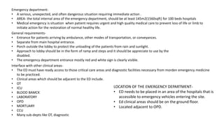 Emergency department-
• A serious, unexpected, and often dangerous situation requiring immediate action .
• AREA- the total internal area of the emergency department, should be at least 145m2(1560sqft) for 100 beds hospitals
• Medical emergency is situation when patient requires urgent and high quality medical care to prevent loss of life or limb to
initiate action for the restoration of normal healthy life.
General requirements-
• Entrance for patients arriving by ambulance, other modes of transportation, or conveyances.
• Separate from main hospital entrance.
• Porch outside the lobby to protect the unloading of the patients from rain and sunlight.
• Approach to lobby should be in the form of ramp and steps and it should be appreciate to use by the
disabled.
• The emergency department entrance mostly red and white sign is clearly visible.
Interface with other clinical areas-
• The ED must have ready access to those critical care areas and diagnostic facilities necessary from morden emergency medicine
to be practiced.
• Clinical areas which should be adjacent to the ED include.
• OT
• ICU
• BLOOD BAMCK
• LABORATORY
• OPD
• MORTUARY
• CCU
• Many sub-depts like OT, diagnostic
LOCATION OF THE EMERGENCY DEPARTMENT-
• ED needs to be placed in an area of the hospitals that is
accessible to emergency vehicles entering the site.
• Ed clinical areas should be on the ground floor.
• Located adjacent to OPD.
 
