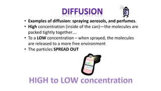 • Examples of diffusion: spraying aerosols, and perfumes.
• High concentration (inside of the can)—the molecules are
packed tightly together….
• To a LOW concentration – when sprayed, the molecules
are released to a more free environment
• The particles SPREAD OUT
 