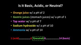 Is it Basic, Acidic, or Neutral?
• Orange juice w/ a pH of 2
• Gastric juices (stomach juices) w/ a pH of 1
• Tap water w/ a pH of 7
• Sodium hydroxide w/ a pH of 10
• Ammonia w/ a pH of 14
1 (acid)………………6 7(neutral) 8…………………14 (basic)
 