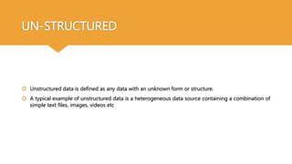 UN-STRUCTURED
 Unstructured data is defined as any data with an unknown form or structure.
 A typical example of unstructured data is a heterogeneous data source containing a combination of
simple text files, images, videos etc
 