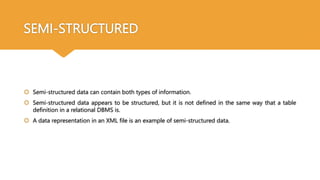 SEMI-STRUCTURED
 Semi-structured data can contain both types of information.
 Semi-structured data appears to be structured, but it is not defined in the same way that a table
definition in a relational DBMS is.
 A data representation in an XML file is an example of semi-structured data.
 