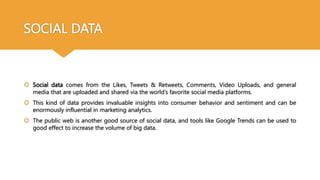 SOCIAL DATA
 Social data comes from the Likes, Tweets & Retweets, Comments, Video Uploads, and general
media that are uploaded and shared via the world’s favorite social media platforms.
 This kind of data provides invaluable insights into consumer behavior and sentiment and can be
enormously influential in marketing analytics.
 The public web is another good source of social data, and tools like Google Trends can be used to
good effect to increase the volume of big data.
 