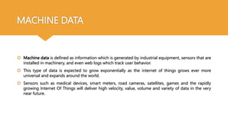 MACHINE DATA
 Machine data is defined as information which is generated by industrial equipment, sensors that are
installed in machinery, and even web logs which track user behavior.
 This type of data is expected to grow exponentially as the internet of things grows ever more
universal and expands around the world.
 Sensors such as medical devices, smart meters, road cameras, satellites, games and the rapidly
growing Internet Of Things will deliver high velocity, value, volume and variety of data in the very
near future.
 