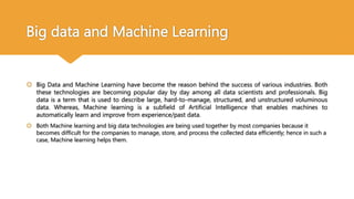 Big data and Machine Learning
 Big Data and Machine Learning have become the reason behind the success of various industries. Both
these technologies are becoming popular day by day among all data scientists and professionals. Big
data is a term that is used to describe large, hard-to-manage, structured, and unstructured voluminous
data. Whereas, Machine learning is a subfield of Artificial Intelligence that enables machines to
automatically learn and improve from experience/past data.
 Both Machine learning and big data technologies are being used together by most companies because it
becomes difficult for the companies to manage, store, and process the collected data efficiently; hence in such a
case, Machine learning helps them.
 