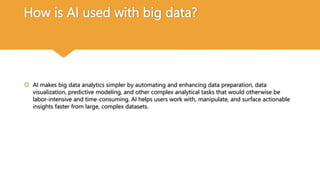 How is AI used with big data?
 AI makes big data analytics simpler by automating and enhancing data preparation, data
visualization, predictive modeling, and other complex analytical tasks that would otherwise be
labor-intensive and time-consuming. AI helps users work with, manipulate, and surface actionable
insights faster from large, complex datasets.
 