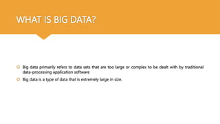 WHAT IS BIG DATA?
 Big data primarily refers to data sets that are too large or complex to be dealt with by traditional
data-processing application software
 Big data is a type of data that is extremely large in size.
 