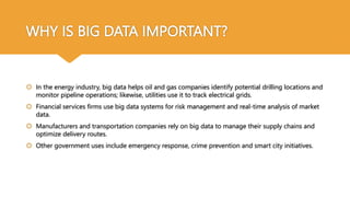 WHY IS BIG DATA IMPORTANT?
 In the energy industry, big data helps oil and gas companies identify potential drilling locations and
monitor pipeline operations; likewise, utilities use it to track electrical grids.
 Financial services firms use big data systems for risk management and real-time analysis of market
data.
 Manufacturers and transportation companies rely on big data to manage their supply chains and
optimize delivery routes.
 Other government uses include emergency response, crime prevention and smart city initiatives.
 