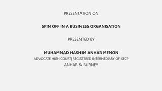 PRESENTATION ON
SPIN OFF IN A BUSINESS ORGANISATION
PRESENTED BY
MUHAMMAD HASHIM ANHAR MEMON
ADVOCATE HIGH COURT| REGISTERED INTERMEDIARY OF SECP
ANHAR & BURNEY
 