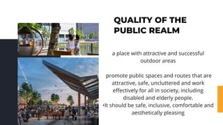 QUALITY OF THE
PUBLIC REALM
a place with attractive and successful
outdoor areas
promote public spaces and routes that are
attractive, safe, uncluttered and work
effectively for all in society, including
disabled and elderly people.
•It should be safe, inclusive, comfortable and
aesthetically pleasing
 