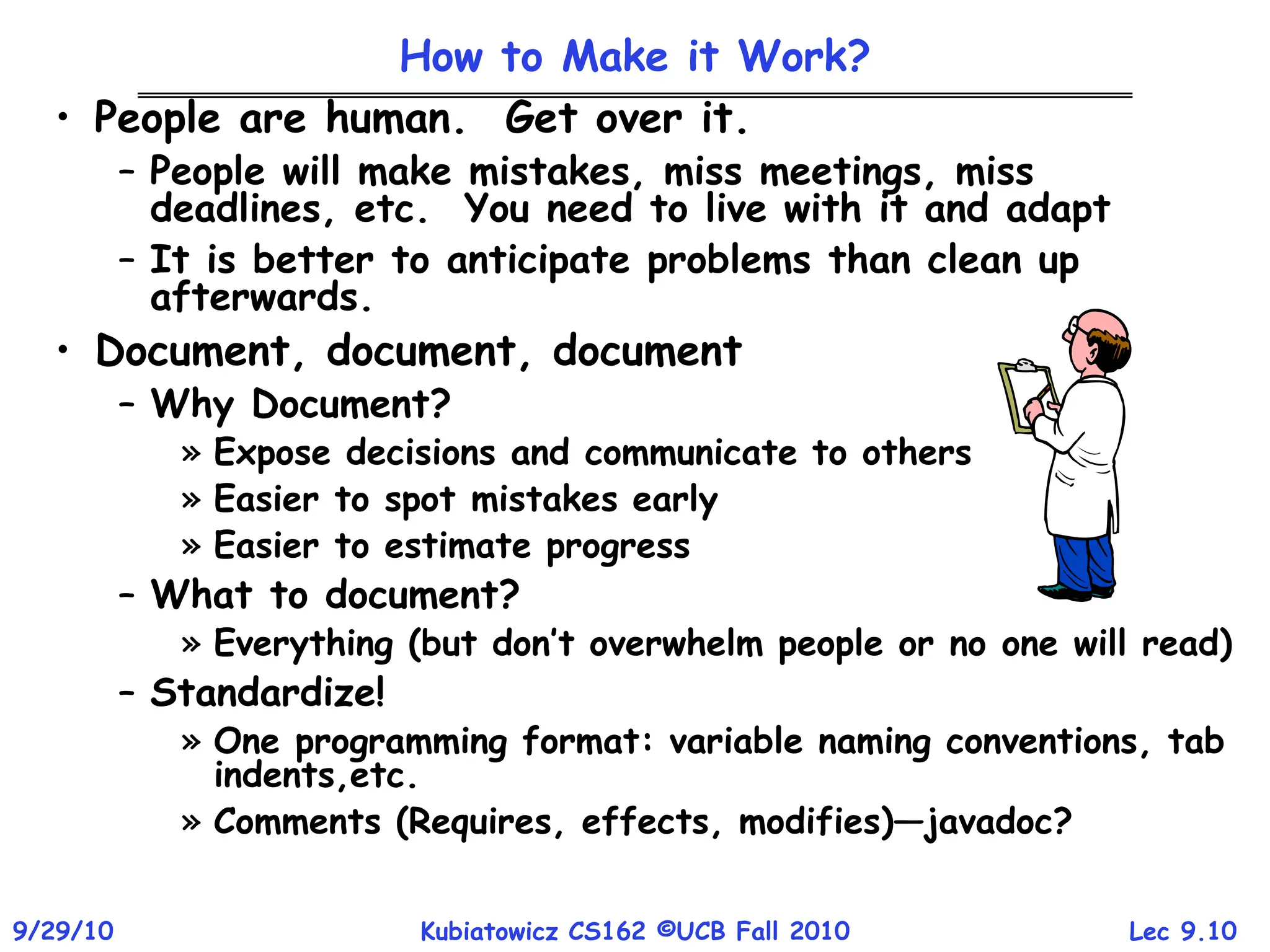 Lec 9.10
9/29/10 Kubiatowicz CS162 ©UCB Fall 2010
How to Make it Work?
• People are human. Get over it.
– People will make mistakes, miss meetings, miss
deadlines, etc. You need to live with it and adapt
– It is better to anticipate problems than clean up
afterwards.
• Document, document, document
– Why Document?
» Expose decisions and communicate to others
» Easier to spot mistakes early
» Easier to estimate progress
– What to document?
» Everything (but don’t overwhelm people or no one will read)
– Standardize!
» One programming format: variable naming conventions, tab
indents,etc.
» Comments (Requires, effects, modifies)—javadoc?
 