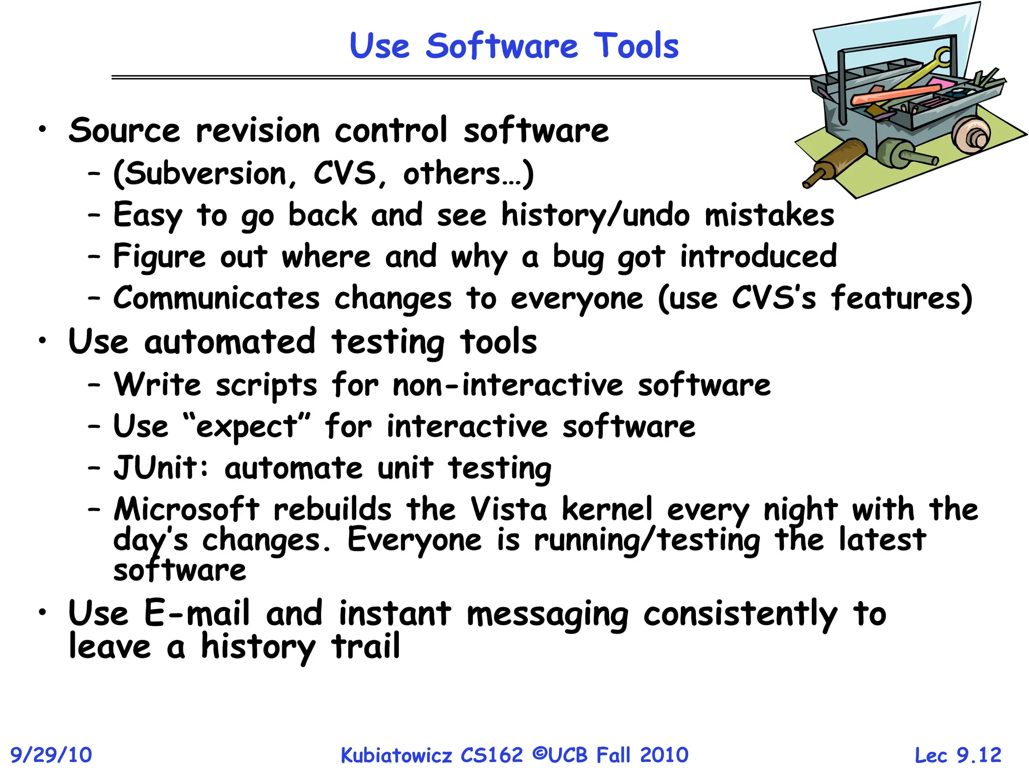 Lec 9.12
9/29/10 Kubiatowicz CS162 ©UCB Fall 2010
Use Software Tools
• Source revision control software
– (Subversion, CVS, others…)
– Easy to go back and see history/undo mistakes
– Figure out where and why a bug got introduced
– Communicates changes to everyone (use CVS’s features)
• Use automated testing tools
– Write scripts for non-interactive software
– Use “expect” for interactive software
– JUnit: automate unit testing
– Microsoft rebuilds the Vista kernel every night with the
day’s changes. Everyone is running/testing the latest
software
• Use E-mail and instant messaging consistently to
leave a history trail
 