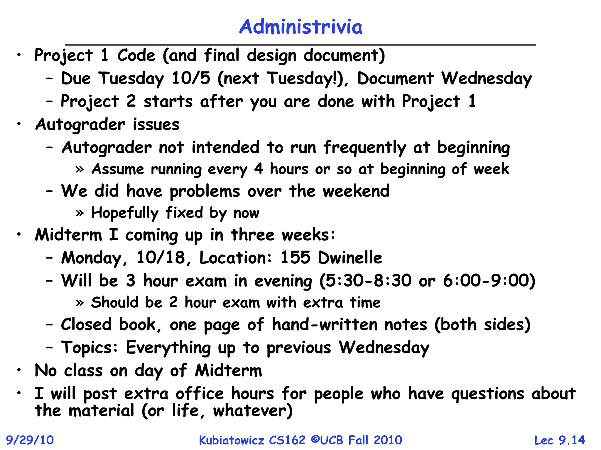 Lec 9.14
9/29/10 Kubiatowicz CS162 ©UCB Fall 2010
Administrivia
• Project 1 Code (and final design document)
– Due Tuesday 10/5 (next Tuesday!), Document Wednesday
– Project 2 starts after you are done with Project 1
• Autograder issues
– Autograder not intended to run frequently at beginning
» Assume running every 4 hours or so at beginning of week
– We did have problems over the weekend
» Hopefully fixed by now
• Midterm I coming up in three weeks:
– Monday, 10/18, Location: 155 Dwinelle
– Will be 3 hour exam in evening (5:30-8:30 or 6:00-9:00)
» Should be 2 hour exam with extra time
– Closed book, one page of hand-written notes (both sides)
– Topics: Everything up to previous Wednesday
• No class on day of Midterm
• I will post extra office hours for people who have questions about
the material (or life, whatever)
 