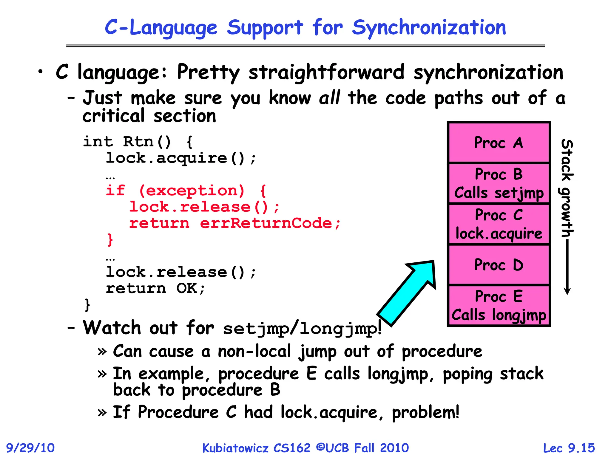 Lec 9.15
9/29/10 Kubiatowicz CS162 ©UCB Fall 2010
C-Language Support for Synchronization
• C language: Pretty straightforward synchronization
– Just make sure you know all the code paths out of a
critical section
int Rtn() {
lock.acquire();
…
if (exception) {
lock.release();
return errReturnCode;
}
…
lock.release();
return OK;
}
– Watch out for setjmp/longjmp!
» Can cause a non-local jump out of procedure
» In example, procedure E calls longjmp, poping stack
back to procedure B
» If Procedure C had lock.acquire, problem!
Proc A
Proc B
Calls setjmp
Proc C
lock.acquire
Proc D
Proc E
Calls longjmp
Stack
growth
 