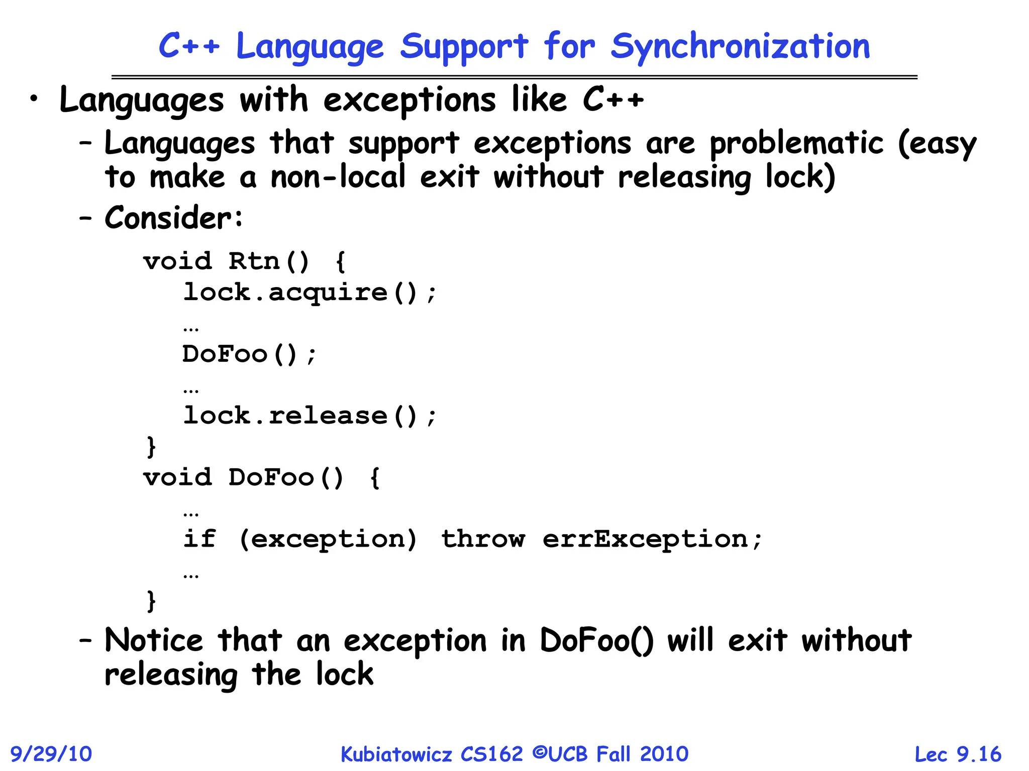 Lec 9.16
9/29/10 Kubiatowicz CS162 ©UCB Fall 2010
C++ Language Support for Synchronization
• Languages with exceptions like C++
– Languages that support exceptions are problematic (easy
to make a non-local exit without releasing lock)
– Consider:
void Rtn() {
lock.acquire();
…
DoFoo();
…
lock.release();
}
void DoFoo() {
…
if (exception) throw errException;
…
}
– Notice that an exception in DoFoo() will exit without
releasing the lock
 