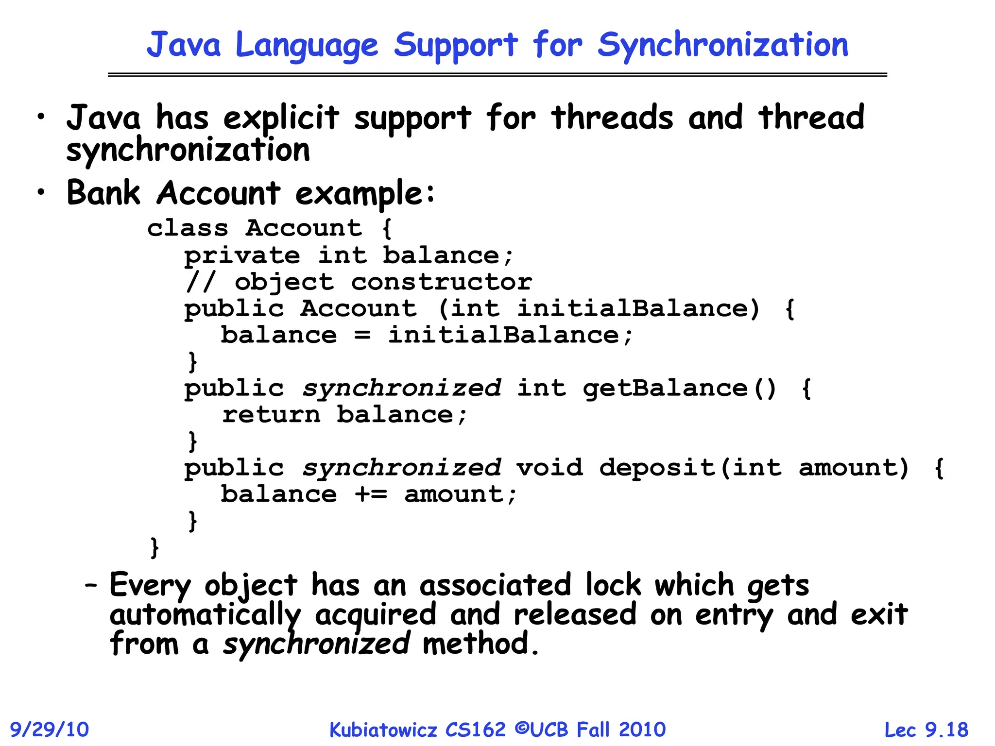 Lec 9.18
9/29/10 Kubiatowicz CS162 ©UCB Fall 2010
Java Language Support for Synchronization
• Java has explicit support for threads and thread
synchronization
• Bank Account example:
class Account {
private int balance;
// object constructor
public Account (int initialBalance) {
balance = initialBalance;
}
public synchronized int getBalance() {
return balance;
}
public synchronized void deposit(int amount) {
balance += amount;
}
}
– Every object has an associated lock which gets
automatically acquired and released on entry and exit
from a synchronized method.
 