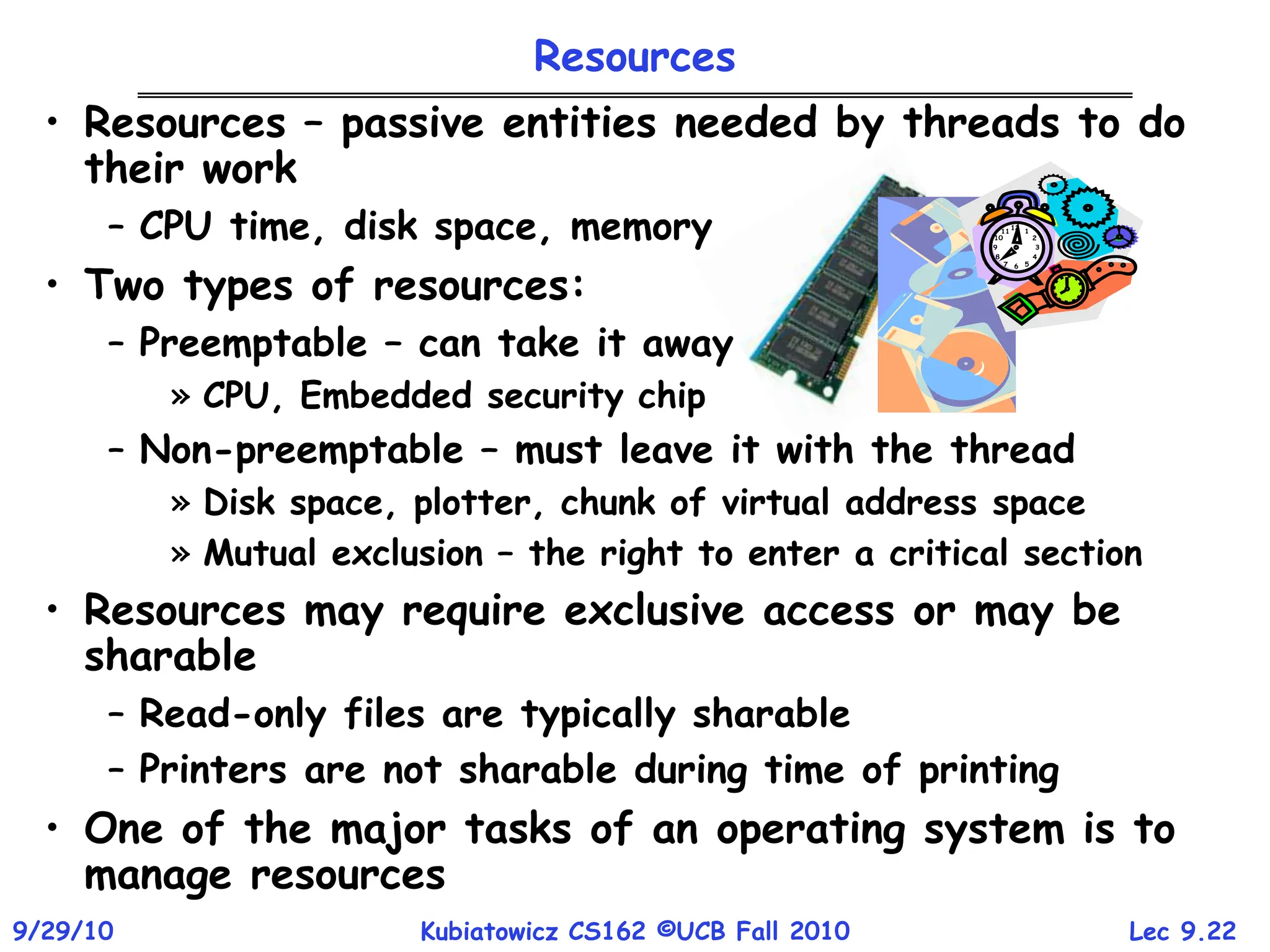 Lec 9.22
9/29/10 Kubiatowicz CS162 ©UCB Fall 2010
• Resources – passive entities needed by threads to do
their work
– CPU time, disk space, memory
• Two types of resources:
– Preemptable – can take it away
» CPU, Embedded security chip
– Non-preemptable – must leave it with the thread
» Disk space, plotter, chunk of virtual address space
» Mutual exclusion – the right to enter a critical section
• Resources may require exclusive access or may be
sharable
– Read-only files are typically sharable
– Printers are not sharable during time of printing
• One of the major tasks of an operating system is to
manage resources
Resources
 