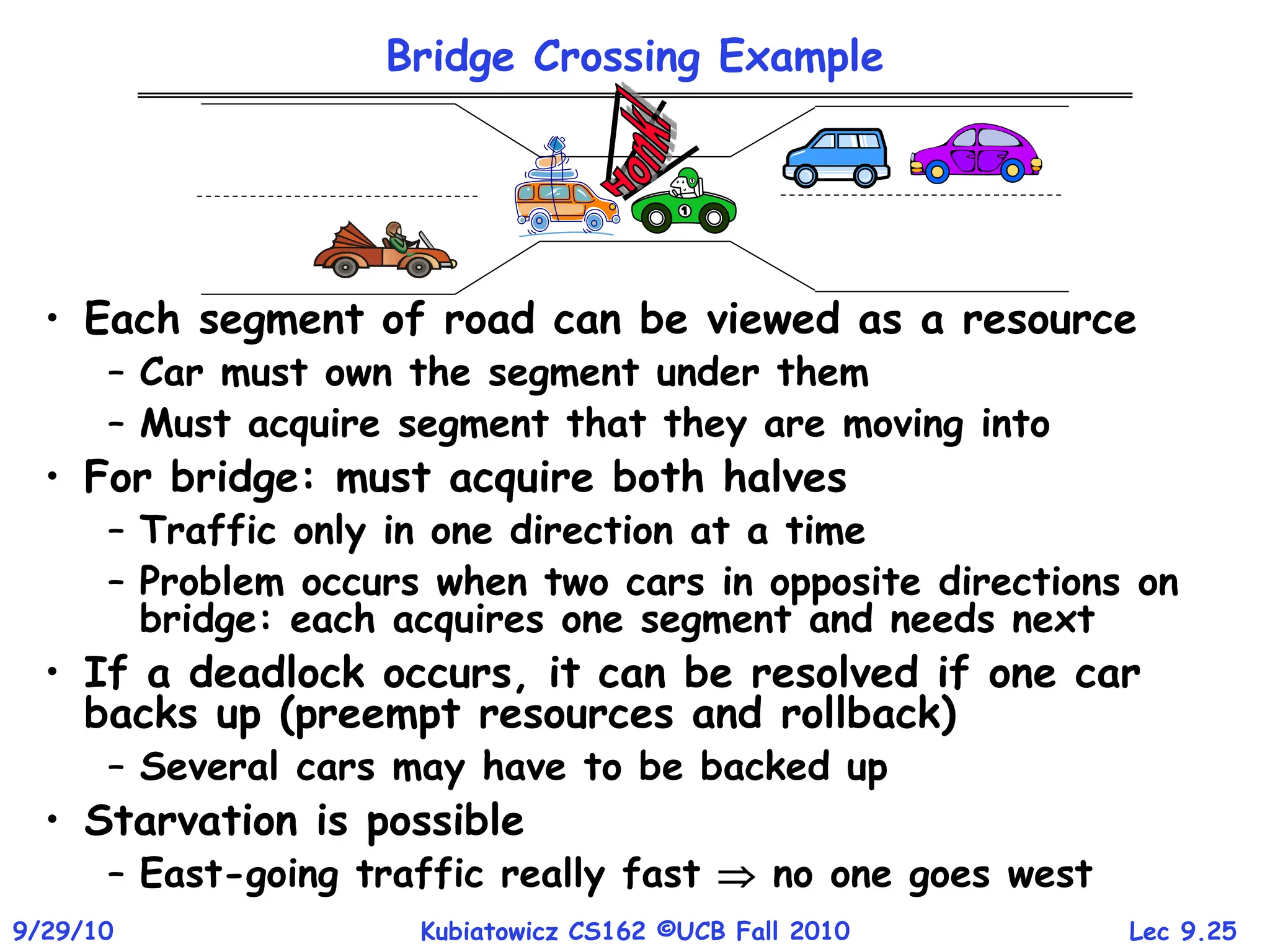 Lec 9.25
9/29/10 Kubiatowicz CS162 ©UCB Fall 2010
Bridge Crossing Example
• Each segment of road can be viewed as a resource
– Car must own the segment under them
– Must acquire segment that they are moving into
• For bridge: must acquire both halves
– Traffic only in one direction at a time
– Problem occurs when two cars in opposite directions on
bridge: each acquires one segment and needs next
• If a deadlock occurs, it can be resolved if one car
backs up (preempt resources and rollback)
– Several cars may have to be backed up
• Starvation is possible
– East-going traffic really fast  no one goes west
 