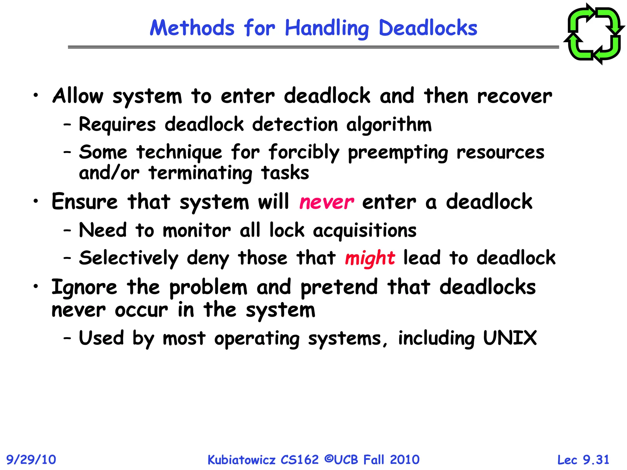 Lec 9.31
9/29/10 Kubiatowicz CS162 ©UCB Fall 2010
Methods for Handling Deadlocks
• Allow system to enter deadlock and then recover
– Requires deadlock detection algorithm
– Some technique for forcibly preempting resources
and/or terminating tasks
• Ensure that system will never enter a deadlock
– Need to monitor all lock acquisitions
– Selectively deny those that might lead to deadlock
• Ignore the problem and pretend that deadlocks
never occur in the system
– Used by most operating systems, including UNIX
 