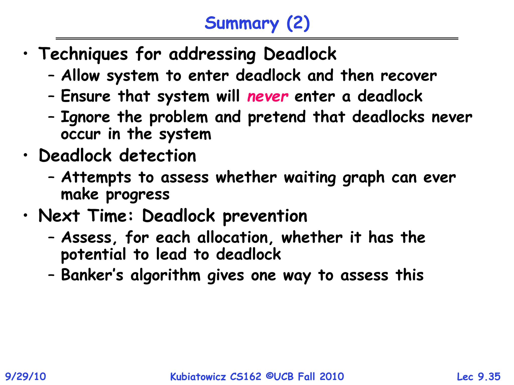 Lec 9.35
9/29/10 Kubiatowicz CS162 ©UCB Fall 2010
Summary (2)
• Techniques for addressing Deadlock
– Allow system to enter deadlock and then recover
– Ensure that system will never enter a deadlock
– Ignore the problem and pretend that deadlocks never
occur in the system
• Deadlock detection
– Attempts to assess whether waiting graph can ever
make progress
• Next Time: Deadlock prevention
– Assess, for each allocation, whether it has the
potential to lead to deadlock
– Banker’s algorithm gives one way to assess this
 