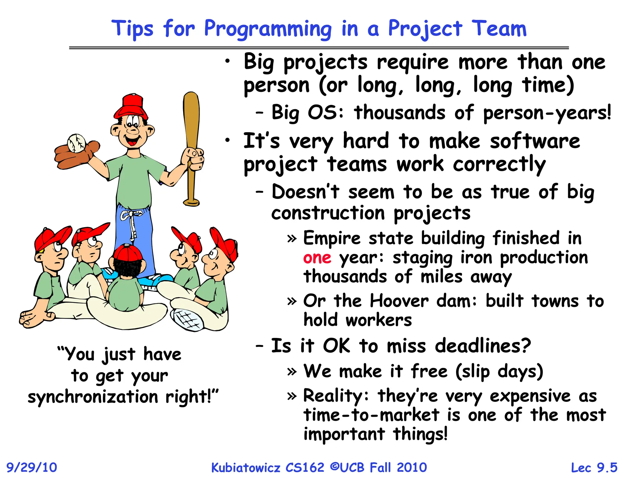 Lec 9.5
9/29/10 Kubiatowicz CS162 ©UCB Fall 2010
Tips for Programming in a Project Team
• Big projects require more than one
person (or long, long, long time)
– Big OS: thousands of person-years!
• It’s very hard to make software
project teams work correctly
– Doesn’t seem to be as true of big
construction projects
» Empire state building finished in
one year: staging iron production
thousands of miles away
» Or the Hoover dam: built towns to
hold workers
– Is it OK to miss deadlines?
» We make it free (slip days)
» Reality: they’re very expensive as
time-to-market is one of the most
important things!
“You just have
to get your
synchronization right!”
 