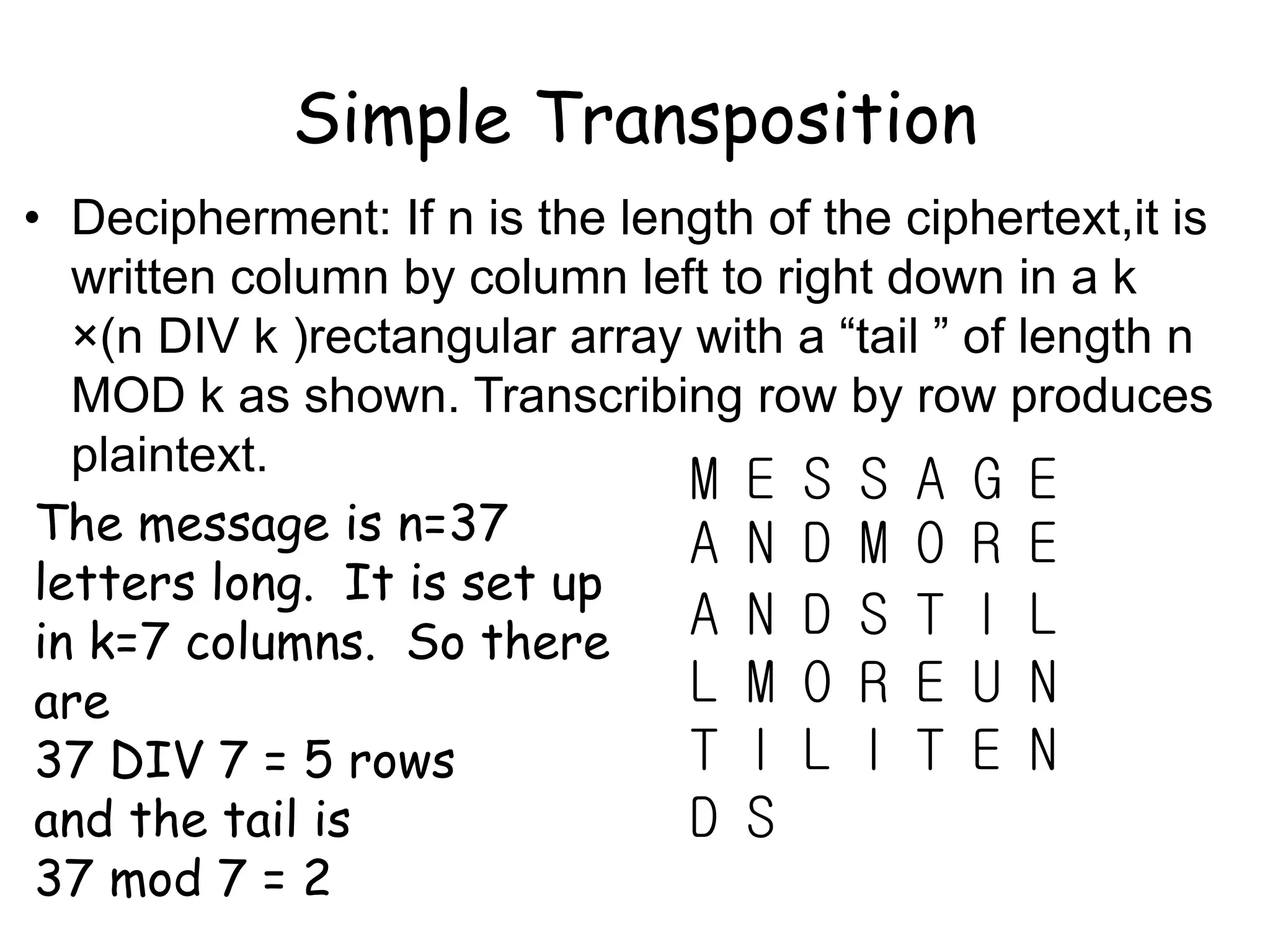 Simple Transposition
• Decipherment: If n is the length of the ciphertext,it is
written column by column left to right down in a k
×(n DIV k )rectangular array with a “tail ” of length n
MOD k as shown. Transcribing row by row produces
plaintext.
M E S S A G E
A N D M O R E
A N D S T I L
L M O R E U N
T I L I T E N
D S
The message is n=37
letters long. It is set up
in k=7 columns. So there
are
37 DIV 7 = 5 rows
and the tail is
37 mod 7 = 2
 