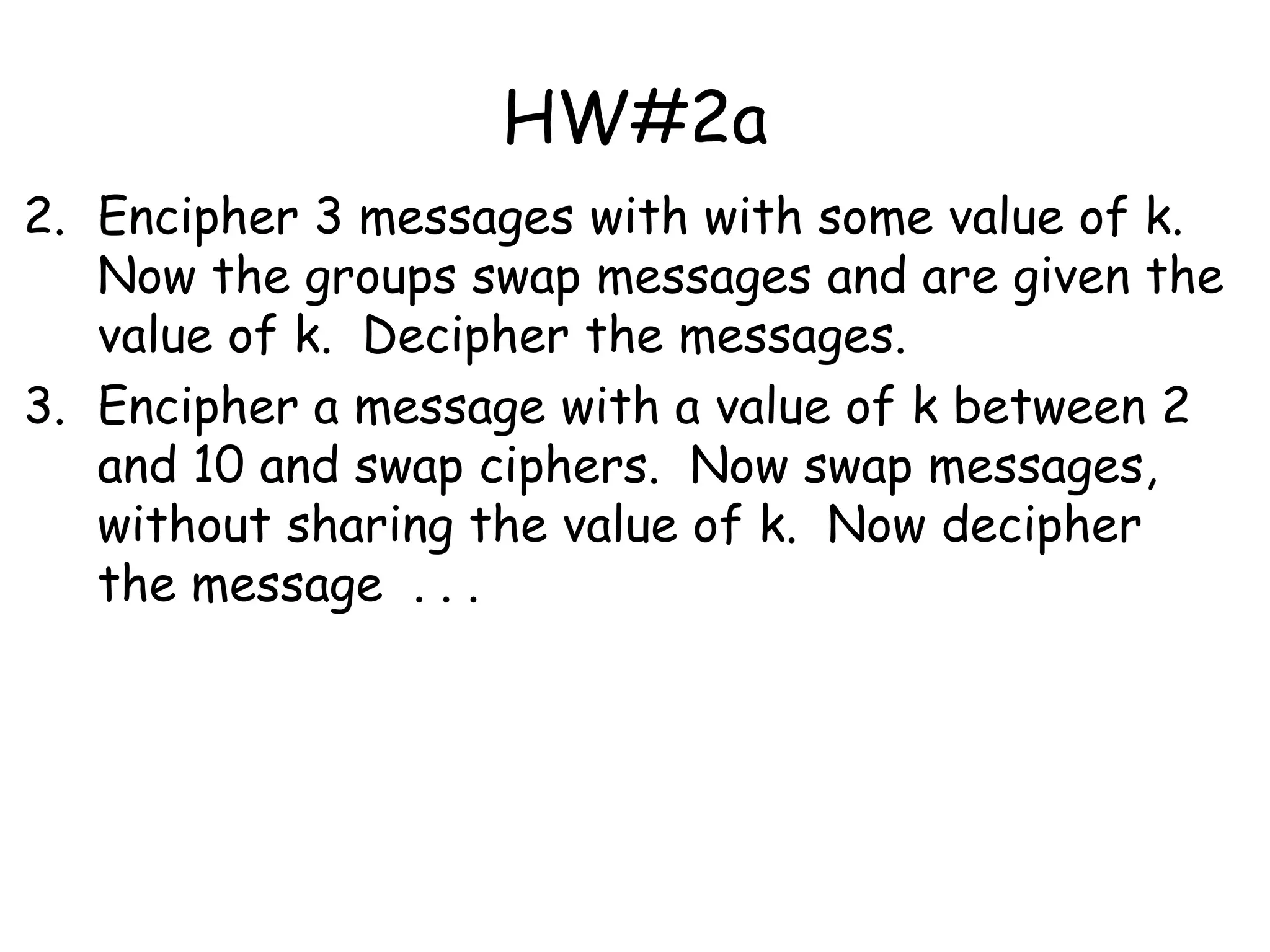 HW#2a
2. Encipher 3 messages with with some value of k.
Now the groups swap messages and are given the
value of k. Decipher the messages.
3. Encipher a message with a value of k between 2
and 10 and swap ciphers. Now swap messages,
without sharing the value of k. Now decipher
the message . . .
 