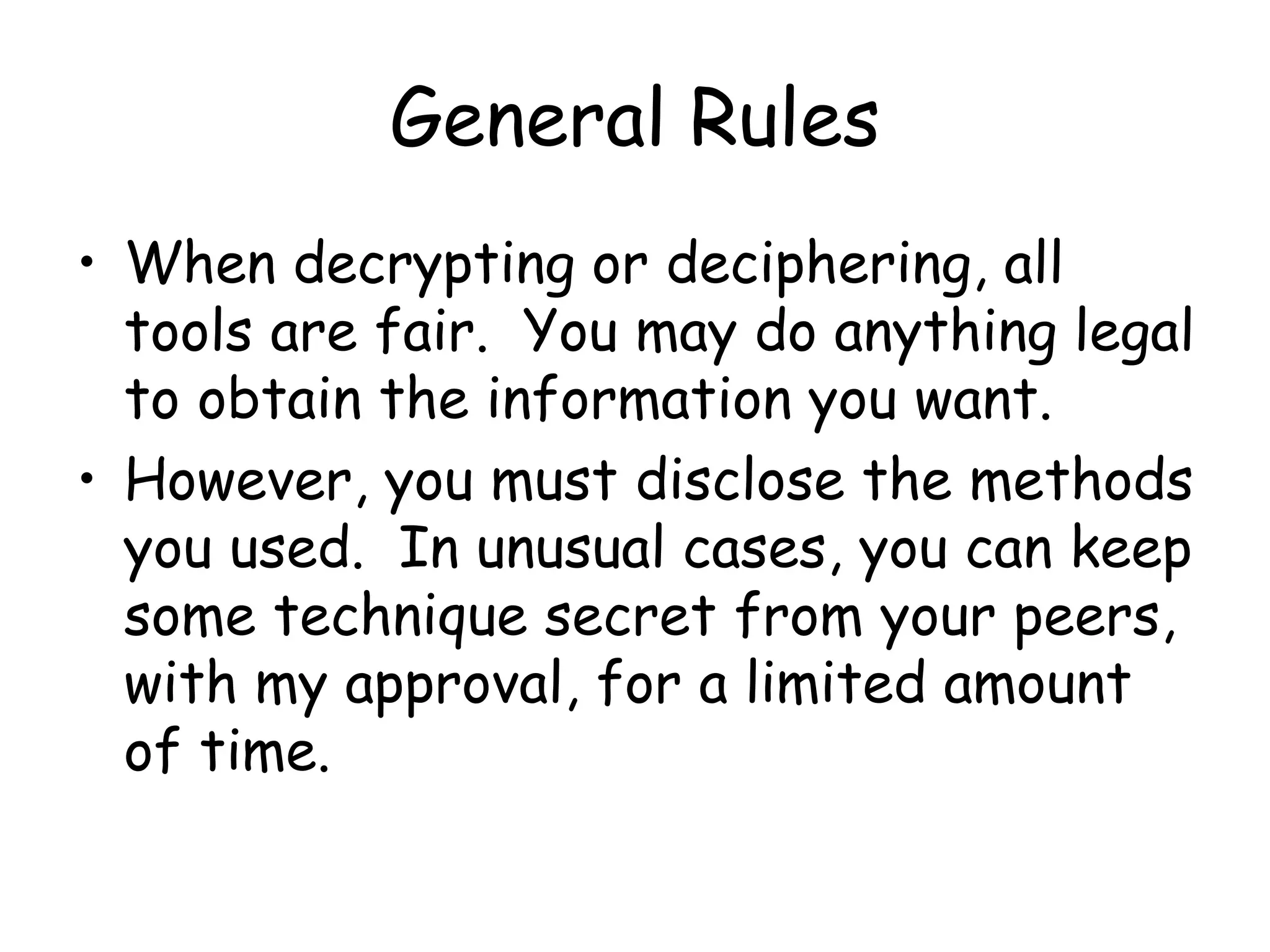 General Rules
• When decrypting or deciphering, all
tools are fair. You may do anything legal
to obtain the information you want.
• However, you must disclose the methods
you used. In unusual cases, you can keep
some technique secret from your peers,
with my approval, for a limited amount
of time.
 