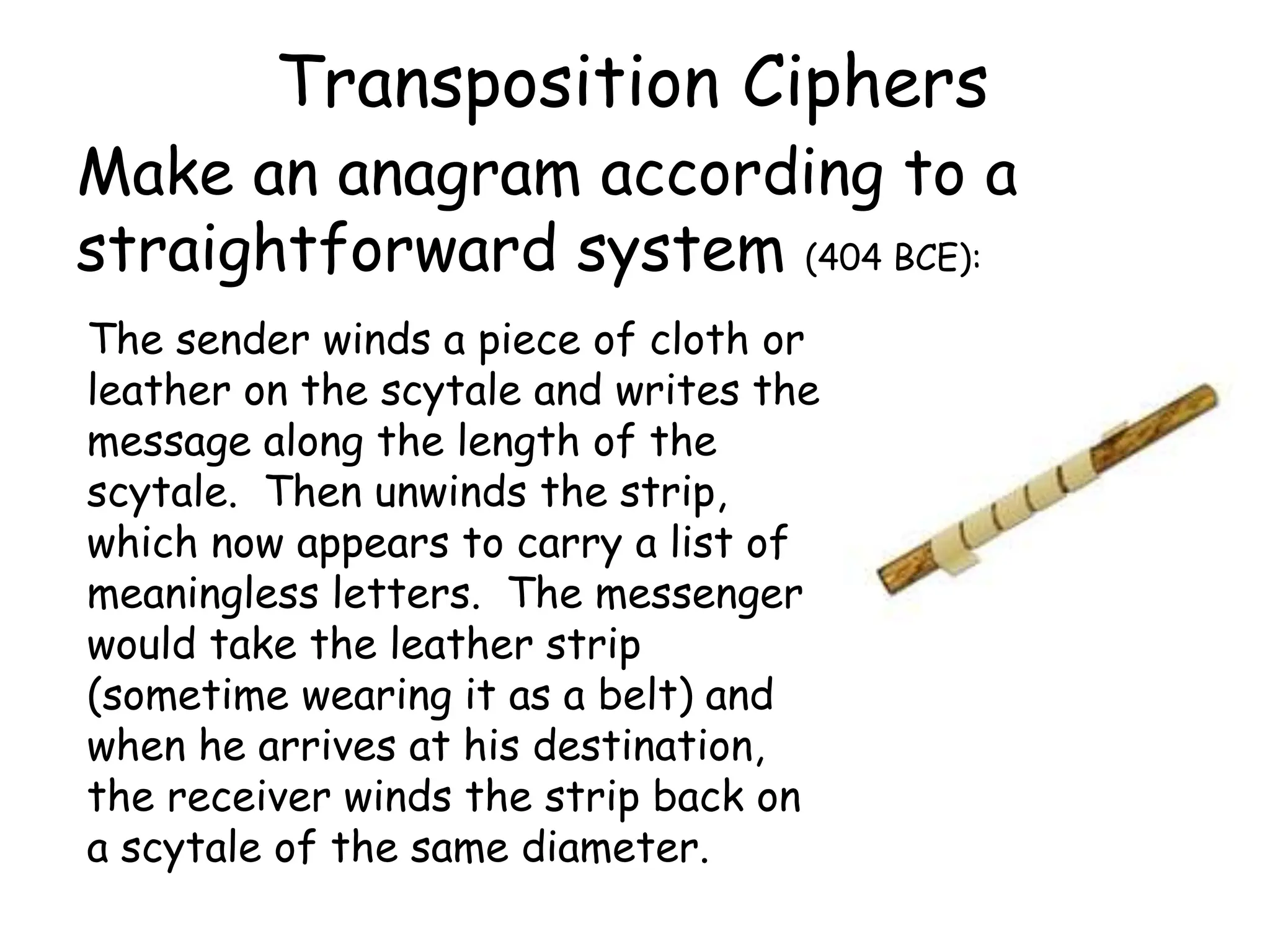 Transposition Ciphers
Make an anagram according to a
straightforward system (404 BCE):
The sender winds a piece of cloth or
leather on the scytale and writes the
message along the length of the
scytale. Then unwinds the strip,
which now appears to carry a list of
meaningless letters. The messenger
would take the leather strip
(sometime wearing it as a belt) and
when he arrives at his destination,
the receiver winds the strip back on
a scytale of the same diameter.
 