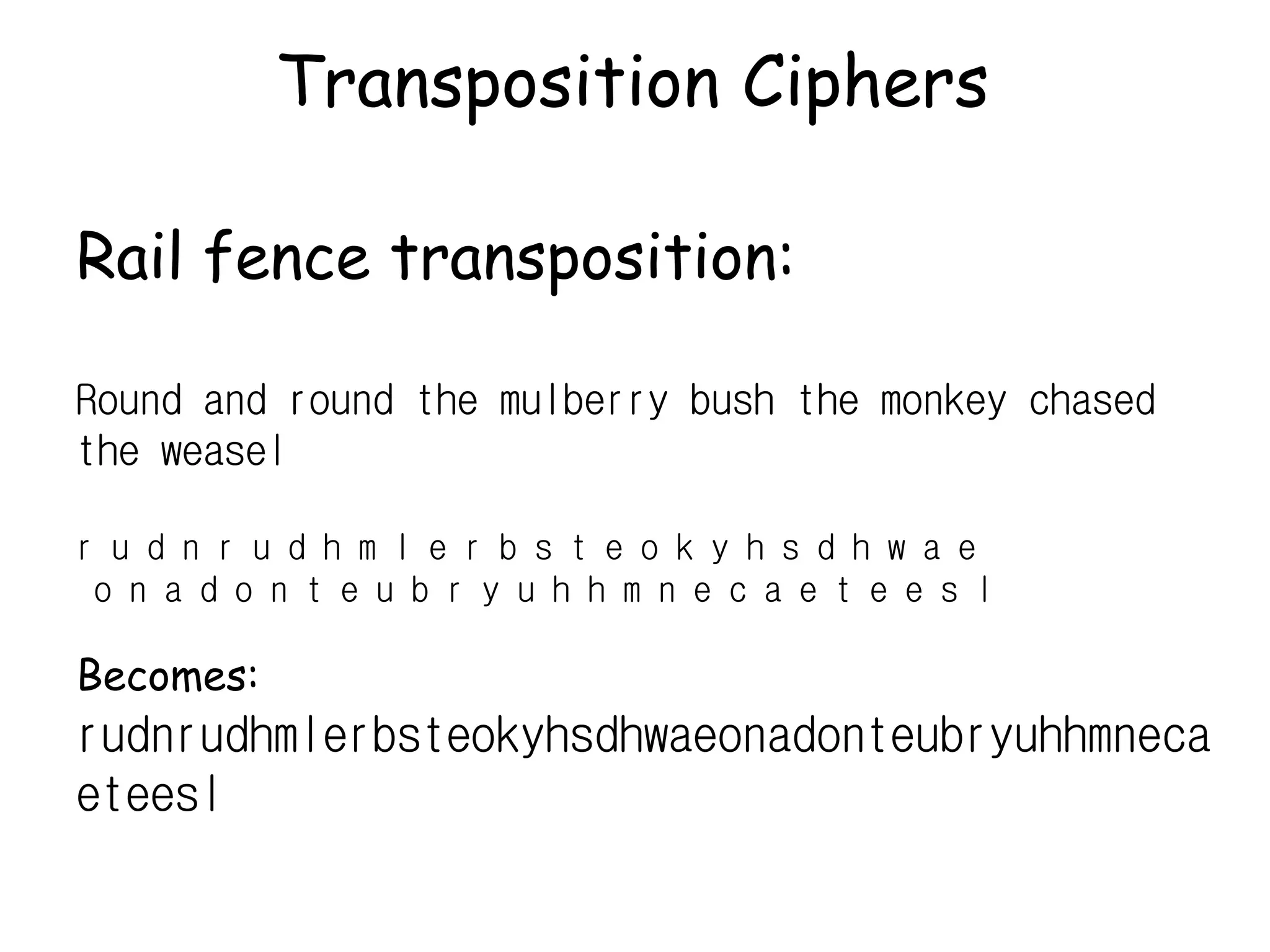 Transposition Ciphers
Rail fence transposition:
Round and round the mulberry bush the monkey chased
the weasel
r u d n r u d h m l e r b s t e o k y h s d h w a e
o n a d o n t e u b r y u h h m n e c a e t e e s l
Becomes:
rudnrudhmlerbsteokyhsdhwaeonadonteubryuhhmneca
eteesl
 