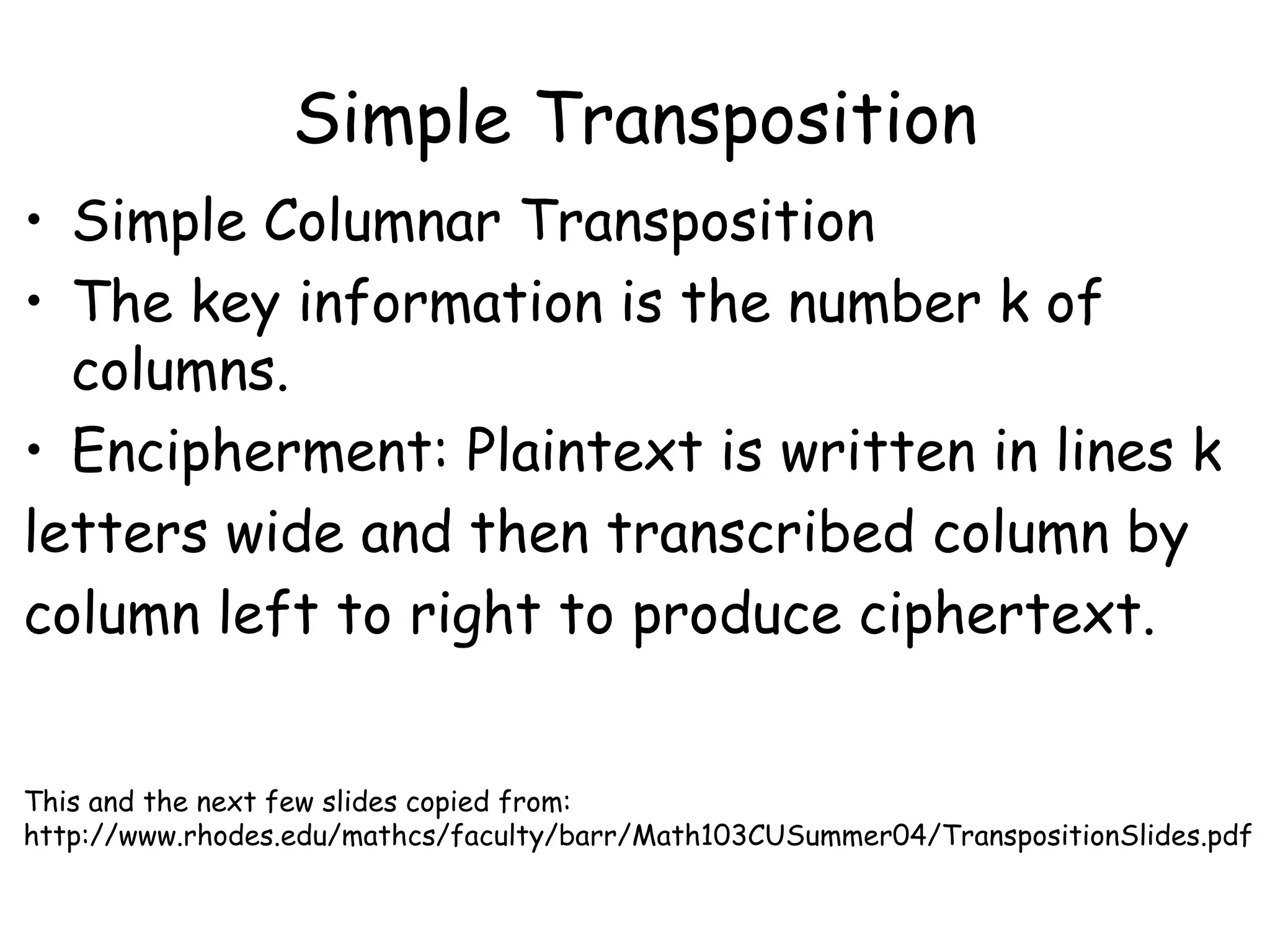 Simple Transposition
• Simple Columnar Transposition
• The key information is the number k of
columns.
• Encipherment: Plaintext is written in lines k
letters wide and then transcribed column by
column left to right to produce ciphertext.
This and the next few slides copied from:
http://www.rhodes.edu/mathcs/faculty/barr/Math103CUSummer04/TranspositionSlides.pdf
 