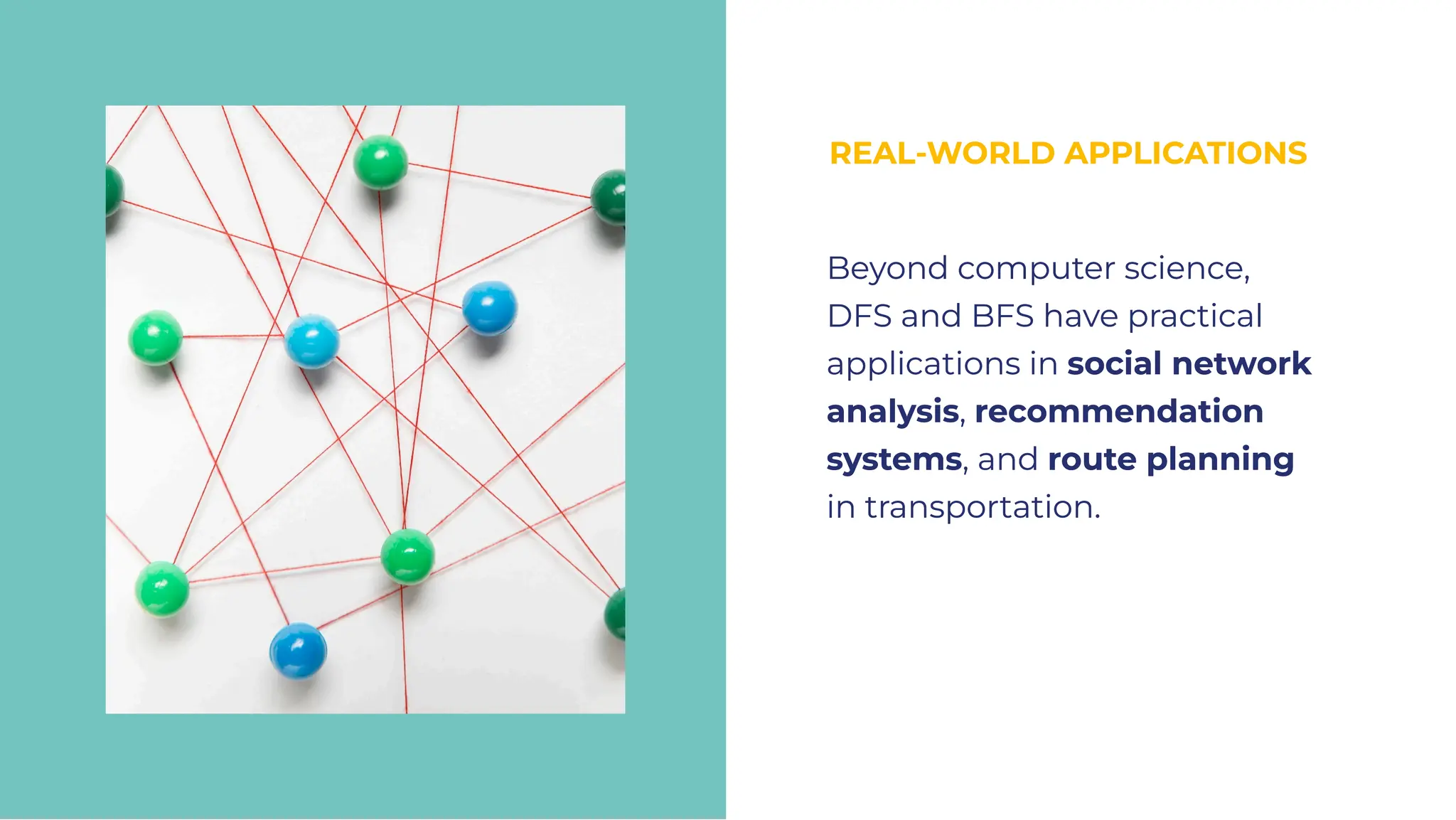REAL-WORLD APPLICATIONS
REAL-WORLD APPLICATIONS
Beyond computer science,
DFS and BFS have practical
applications in social network
analysis, recommendation
systems, and route planning
in transportation.
Beyond computer science,
DFS and BFS have practical
applications in social network
analysis, recommendation
systems, and route planning
in transportation.
 