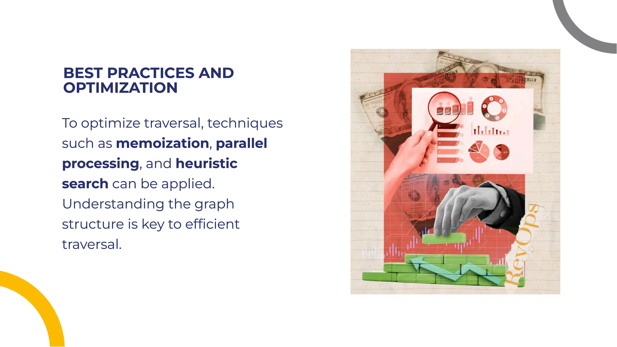 BEST PRACTICES AND
OPTIMIZATION
BEST PRACTICES AND
OPTIMIZATION
To optimize traversal, techniques
such as memoization, parallel
processing, and heuristic
search can be applied.
Understanding the graph
structure is key to efﬁcient
traversal.
To optimize traversal, techniques
such as memoization, parallel
processing, and heuristic
search can be applied.
Understanding the graph
structure is key to efﬁcient
traversal.
 