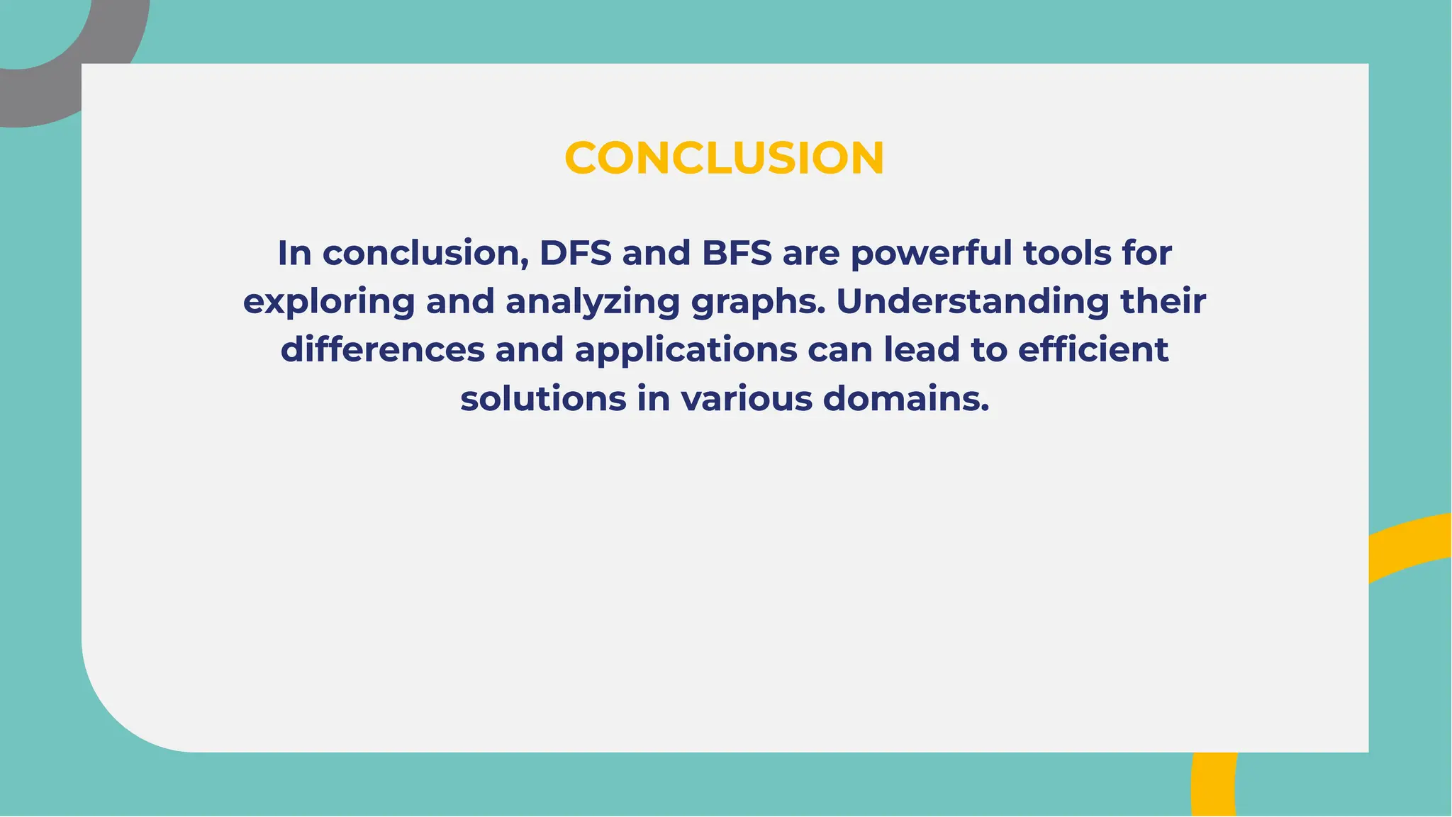 In conclusion, DFS and BFS are powerful tools for
exploring and analyzing graphs. Understanding their
differences and applications can lead to efﬁcient
solutions in various domains.
In conclusion, DFS and BFS are powerful tools for
exploring and analyzing graphs. Understanding their
differences and applications can lead to efﬁcient
solutions in various domains.
CONCLUSION
CONCLUSION
 