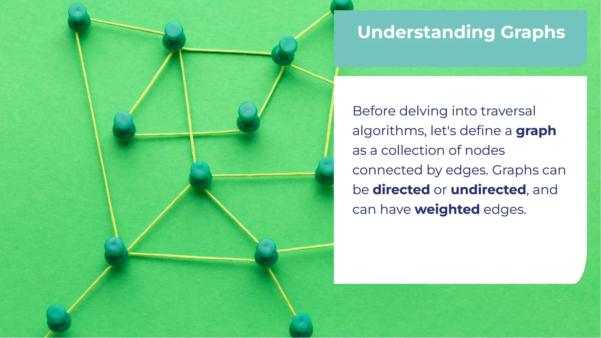 Understanding Graphs
Understanding Graphs
Before delving into traversal
algorithms, let's deﬁne a graph
as a collection of nodes
connected by edges. Graphs can
be directed or undirected, and
can have weighted edges.
Before delving into traversal
algorithms, let's deﬁne a graph
as a collection of nodes
connected by edges. Graphs can
be directed or undirected, and
can have weighted edges.
 