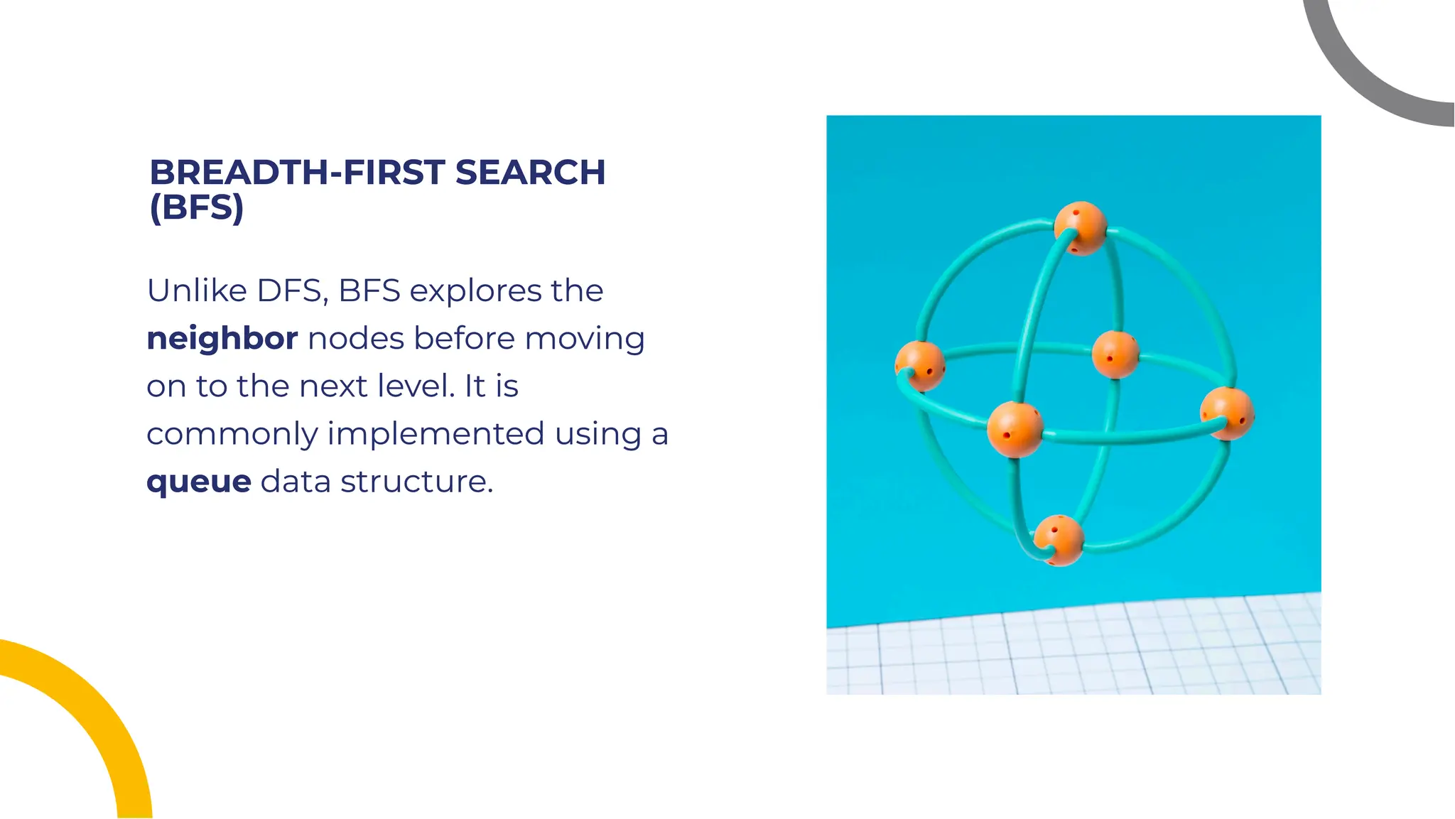 BREADTH-FIRST SEARCH
(BFS)
BREADTH-FIRST SEARCH
(BFS)
Unlike DFS, BFS explores the
neighbor nodes before moving
on to the next level. It is
commonly implemented using a
queue data structure.
Unlike DFS, BFS explores the
neighbor nodes before moving
on to the next level. It is
commonly implemented using a
queue data structure.
 