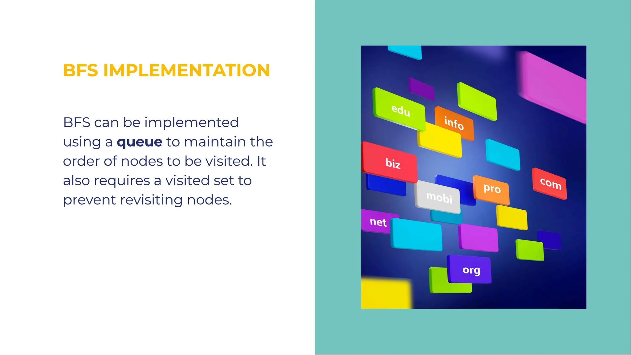 BFS IMPLEMENTATION
BFS IMPLEMENTATION
BFS can be implemented
using a queue to maintain the
order of nodes to be visited. It
also requires a visited set to
prevent revisiting nodes.
BFS can be implemented
using a queue to maintain the
order of nodes to be visited. It
also requires a visited set to
prevent revisiting nodes.
 