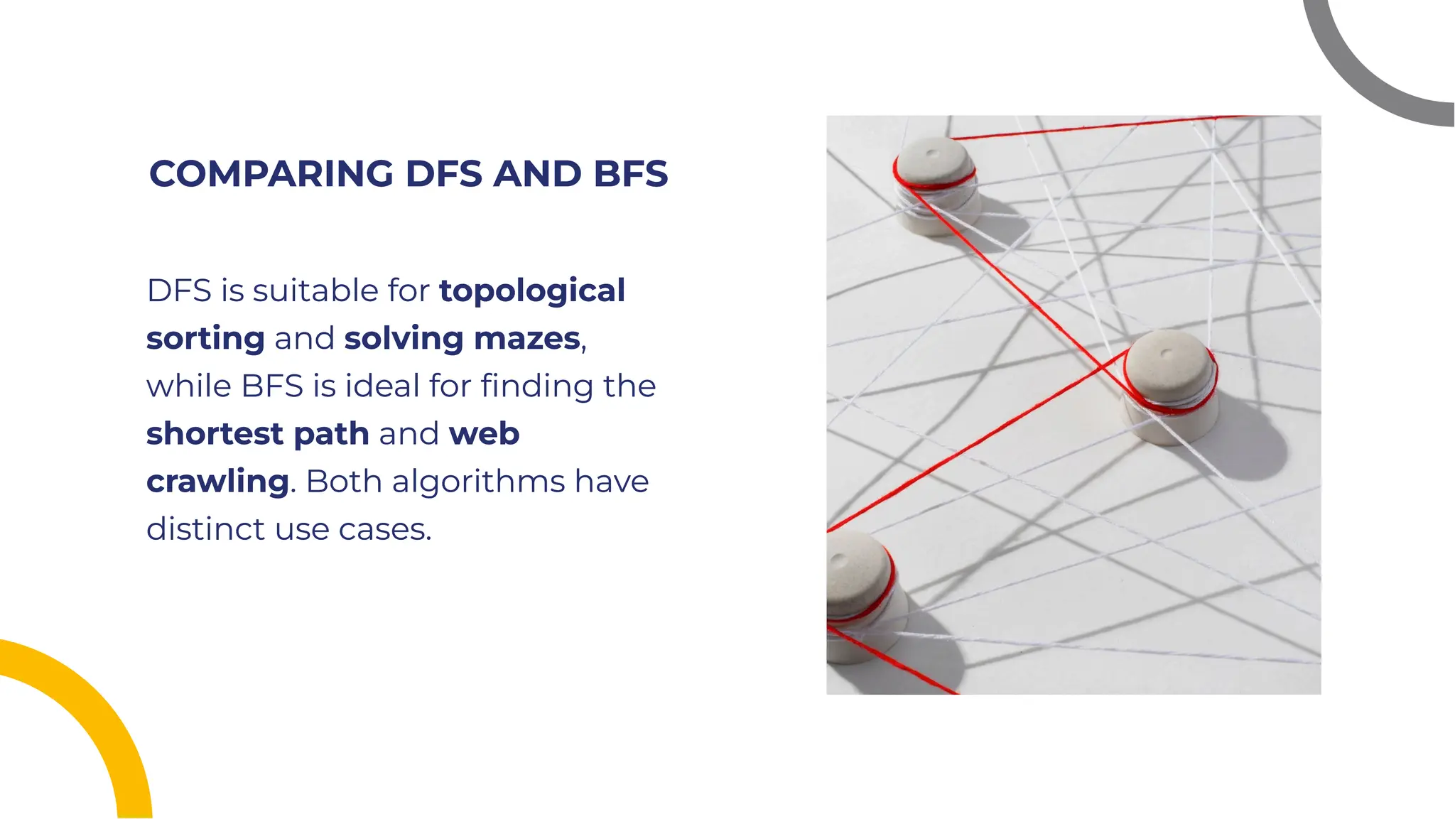 COMPARING DFS AND BFS
COMPARING DFS AND BFS
DFS is suitable for topological
sorting and solving mazes,
while BFS is ideal for ﬁnding the
shortest path and web
crawling. Both algorithms have
distinct use cases.
DFS is suitable for topological
sorting and solving mazes,
while BFS is ideal for ﬁnding the
shortest path and web
crawling. Both algorithms have
distinct use cases.
 