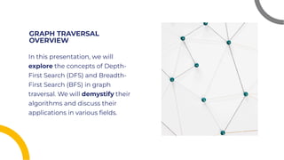 GRAPH TRAVERSAL
OVERVIEW
GRAPH TRAVERSAL
OVERVIEW
In this presentation, we will
explore the concepts of Depth-
First Search (DFS) and Breadth-
First Search (BFS) in graph
traversal. We will demystify their
algorithms and discuss their
applications in various ﬁelds.
In this presentation, we will
explore the concepts of Depth-
First Search (DFS) and Breadth-
First Search (BFS) in graph
traversal. We will demystify their
algorithms and discuss their
applications in various ﬁelds.
 
