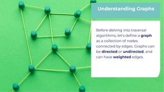 Understanding Graphs
Understanding Graphs
Before delving into traversal
algorithms, let's deﬁne a graph
as a collection of nodes
connected by edges. Graphs can
be directed or undirected, and
can have weighted edges.
Before delving into traversal
algorithms, let's deﬁne a graph
as a collection of nodes
connected by edges. Graphs can
be directed or undirected, and
can have weighted edges.
 