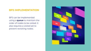BFS IMPLEMENTATION
BFS IMPLEMENTATION
BFS can be implemented
using a queue to maintain the
order of nodes to be visited. It
also requires a visited set to
prevent revisiting nodes.
BFS can be implemented
using a queue to maintain the
order of nodes to be visited. It
also requires a visited set to
prevent revisiting nodes.
 