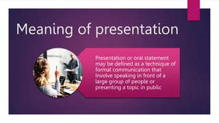 Meaning of presentation
Presentation or oral statement
may be defined as a technique of
formal communication that
Involve speaking in front of a
large group of people or
presenting a topic in public
 