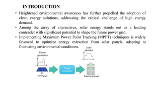 ? Heightened environmental awareness has further propelled the adoption of
clean energy solutions, addressing the critical challenge of high energy
demand.
? Among the array of alternatives, solar energy stands out as a leading
contender with significant potential to shape the future power grid.
? Implementing Maximum Power Point Tracking (MPPT) techniques is widely
favoured to optimize energy extraction from solar panels, adapting to
fluctuating environmental conditions.
INTRODUCTION
 