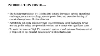 INTRODUCTION CONTD.
? The rising penetration of PV systems into the grid introduces several operational
challenges, such as overvoltage, reverse power flow, and excessive heating of
electrical components like transformers.
? Retrofitting the entire existing system to accommodate large fluctuating power
into the grid is indeed one potential solution, but it comes with significant costs.
? To avoid the issues of high PV penetrated system, a load side coordination control
is proposed on this research based on curve fitting techniques
 