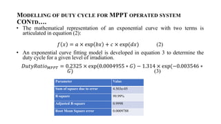 MODELLING OF DUTY CYCLE FOR MPPT OPERATED SYSTEM
CONTD.
? The mathematical representation of an exponential curve with two terms is
articulated in equation (2):
? ? = ?  exp ?? + ?  exp(??) (2)
? An exponential curve fitting model is developed in equation 3 to determine the
duty cycle for a given level of irradiation.
????????????? = 0.2325  exp 0.0004955 ? ? ? 1.314  exp(?0.003546 ?
?) (3)
Parameter Value
Sum of square due to error 4.503e-05
R-square 99.99%
Adjusted R-square 0.9998
Root Mean Square error 0.0009788
 