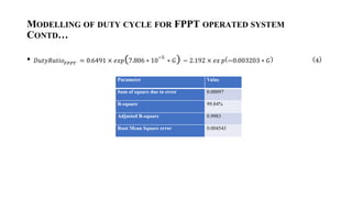 MODELLING OF DUTY CYCLE FOR FPPT OPERATED SYSTEM
CONTD
? ????????????? = 0.6491  ??? 7.806 ? 10
?5
? ? ? 2.192  ?? ? ?0.003203 ? ? 4
Parameter Value
Sum of square due to error 0.00097
R-square 99.84%
Adjusted R-square 0.9983
Root Mean Square error 0.004543
 