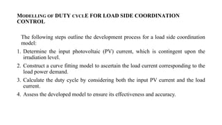 MODELLING OF DUTY CYCLE FOR LOAD SIDE COORDINATION
CONTROL
The following steps outline the development process for a load side coordination
model:
1. Determine the input photovoltaic (PV) current, which is contingent upon the
irradiation level.
2. Construct a curve fitting model to ascertain the load current corresponding to the
load power demand.
3. Calculate the duty cycle by considering both the input PV current and the load
current.
4. Assess the developed model to ensure its effectiveness and accuracy.
 