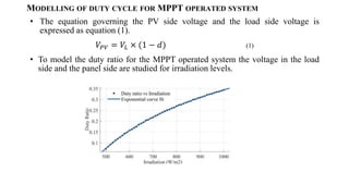 MODELLING OF DUTY CYCLE FOR MPPT OPERATED SYSTEM
? The equation governing the PV side voltage and the load side voltage is
expressed as equation (1).
??? = ??  (1 ? ?) (1)
? To model the duty ratio for the MPPT operated system the voltage in the load
side and the panel side are studied for irradiation levels.
 
